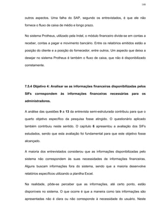148




outros aspectos. Uma falha do SAP, segundo os entrevistados, é que ele não

fornece o fluxo de caixa de médio e longo prazo.


No sistema Protheus, utilizado pela Indel, o módulo financeiro divide-se em contas a

receber, contas a pagar e movimento bancário. Entre os relatórios emitidos estão a

posição do cliente e a posição do fornecedor, entre outros. Um aspecto que deixa a

desejar no sistema Protheus é também o fluxo de caixa, que não é disponibilizado

corretamente.




7.5.4 Objetivo 4: Analisar se as informações financeiras disponibilizadas pelos

SIFs   correspondem       às   informações      financeiras   necessárias   para   os

administradores.


A análise das questões 9 a 13 da entrevista semi-estruturada contribuiu para que o

quarto objetivo específico da pesquisa fosse atingido. O questionário aplicado

também contribuiu neste sentido. O capítulo 6 apresentou a avaliação dos SIFs

estudados, sendo que esta avaliação foi fundamental para que este objetivo fosse

alcançado.


A maioria dos entrevistados considerou que as informações disponibilizadas pelo

sistema não correspondem às suas necessidades de informações financeiras.

Alguns buscam informações fora do sistema, sendo que a maioria desenvolve

relatórios específicos utilizando a planilha Excel.


Na realidade, pôde-se perceber que as informações, até certo ponto, estão

disponíveis no sistema. O que ocorre é que a maneira como tais informações são

apresentadas não é clara ou não corresponde à necessidade do usuário. Neste
 