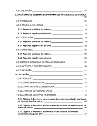5.5 CONCLUSÃO ________________________________________________ 108

6 AVALIAÇÃO DOS SISTEMAS DE INFORMAÇÕES FINANCEIRAS ESTUDADOS
________________________________________________________________ 109

 6.1 INTRODUÇÃO _______________________________________________ 109

 6.2 O CASO M. A. FALLEIROS _____________________________________ 110

  6.2.1 Aspectos positivos do sistema ______________________________ 110

  6.2.2 Aspectos negativos do sistema _____________________________ 114

 6.3 O CASO NOMA ______________________________________________ 119

  6.3.1 Aspectos positivos do sistema ______________________________ 119

  6.3.2 Aspectos negativos do sistema _____________________________ 122

 6.4 O CASO INDEL ______________________________________________ 126

  6.4.1 Aspectos positivos do sistema ______________________________ 126

  6.4.2 Aspectos negativos do sistema _____________________________ 129

 6.5 SÍNTESE E DISCUSSÃO DA ANÁLISE DOS DADOS ________________ 132

 6.6 SUGESTÕES E RECOMENDAÇÕES _____________________________ 138

 6.7 CONCLUSÃO ________________________________________________ 141

7 CONCLUSÃO___________________________________________________ 142

 7.1 INTRODUÇÃO _______________________________________________ 142

 7.2 QUANTO À METODOLOGIA ____________________________________ 142

 7.3 QUANTO À REVISÃO DA LITERATURA___________________________ 143

 7.4 QUANTO AOS ESTUDOS DE CASOS ____________________________ 144

 7.5 QUANTO AOS OBJETIVOS PROPOSTOS_________________________ 145

  7.5.1 Objetivo 1: Descrever os processos de gestão com relação aos fluxos
  de informações financeiras. _____________________________________ 145

  7.5.2 Objetivo 2: Identificar as informações financeiras necessárias para os
  administradores. ______________________________________________ 146

  7.5.3 Objetivo 3: Identificar as informações financeiras atualmente
  disponibilizadas pelos SIFs. _____________________________________ 147
 