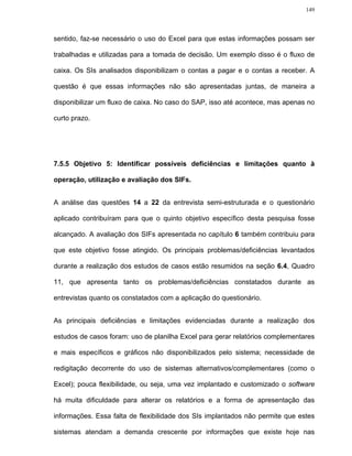 149




sentido, faz-se necessário o uso do Excel para que estas informações possam ser

trabalhadas e utilizadas para a tomada de decisão. Um exemplo disso é o fluxo de

caixa. Os SIs analisados disponibilizam o contas a pagar e o contas a receber. A

questão é que essas informações não são apresentadas juntas, de maneira a

disponibilizar um fluxo de caixa. No caso do SAP, isso até acontece, mas apenas no

curto prazo.




7.5.5 Objetivo 5: Identificar possíveis deficiências e limitações quanto à

operação, utilização e avaliação dos SIFs.


A análise das questões 14 a 22 da entrevista semi-estruturada e o questionário

aplicado contribuíram para que o quinto objetivo específico desta pesquisa fosse

alcançado. A avaliação dos SIFs apresentada no capítulo 6 também contribuiu para

que este objetivo fosse atingido. Os principais problemas/deficiências levantados

durante a realização dos estudos de casos estão resumidos na seção 6.4, Quadro

11, que apresenta tanto os problemas/deficiências constatados durante as

entrevistas quanto os constatados com a aplicação do questionário.


As principais deficiências e limitações evidenciadas durante a realização dos

estudos de casos foram: uso de planilha Excel para gerar relatórios complementares

e mais específicos e gráficos não disponibilizados pelo sistema; necessidade de

redigitação decorrente do uso de sistemas alternativos/complementares (como o

Excel); pouca flexibilidade, ou seja, uma vez implantado e customizado o software

há muita dificuldade para alterar os relatórios e a forma de apresentação das

informações. Essa falta de flexibilidade dos SIs implantados não permite que estes

sistemas atendam a demanda crescente por informações que existe hoje nas
 