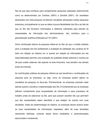151




fato de que esta contribuiu para complementar pesquisas realizadas anteriormente

como as desenvolvidas por Cardoso (2001) e Zanoteli (2001). Os resultados

alcançados com esta pesquisa corroboram resultados alcançados nestas pesquisas

anteriores, principalmente no que se refere à pouca flexibilidade dos SIs e ao fato de

que os SIs não fornecem informações e relatórios suficientes para atender às

necessidades    de   informação   dos   administradores.   Isto   contribuiu   para    a

generalização analítica enfatizada por Yin (2001).


Outra contribuição teórica da pesquisa refere-se ao fato de que o modelo adotado

para a avaliação dos SIs (enfatizando a avaliação da satisfação dos usuários do SI

tanto em relação ao sistema em si quanto em relação às informações por ele

disponibilizadas) permitiu uma avaliação de qualidade destes sistemas e mostrou-se

útil para avaliar sistemas não apenas na área financeira, mas também nas demais

áreas da empresa.


As contribuições práticas da pesquisa referem-se aos benefícios e contribuições da

pesquisa para as empresas, ou seja, como as empresas podem aplicar os

resultados da pesquisa no dia-a-dia. Primeiramente, as empresas precisam estar

atentas quanto a escolha e implementação dos SIs. É fundamental que as empresas

definam corretamente suas necessidades de informação e seus processos de

trabalho antes de selecionar os SIs, para que possam escolher SIs que permitam

que tais necessidades sejam atendidas e que estejam de acordo com suas

atividades. Antes da implementação do sistema, as empresas devem possuir todas

as suas necessidades de informações mapeadas, além de suas atividades

claramente definidas, evitando dessa forma retrabalhos e parametrizações

equivocadas e excessivas.
 