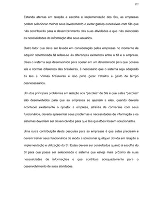 152




Estando atentas em relação a escolha e implementação dos SIs, as empresas

podem selecionar melhor seus investimento e evitar gastos excessivos com SIs que

não contribuirão para o desenvolvimento das suas atividades e que não atenderão

as necessidades de informação dos seus usuários.


Outro fator que deve ser levado em consideração pelas empresas no momento de

adquirir determinado SI refere-se às diferenças existentes entre o SI e a empresa.

Caso o sistema seja desenvolvido para operar em um determinado país que possua

leis e normas diferentes das brasileiras, é necessário que o sistema seja adaptado

às leis e normas brasileiras e isso pode gerar trabalho e gasto de tempo

desnecessários.


Um dos principais problemas em relação aos “pacotes” de SIs é que estes “pacotes”

são desenvolvidos para que as empresas se ajustem a eles, quando deveria

acontecer exatamente o oposto: a empresa, através de conversas com seus

funcionários, deveria apresentar seus problemas e necessidades de informação e os

sistemas deveriam ser desenvolvidos para que tais questões fossem solucionadas.


Uma outra contribuição desta pesquisa para as empresas é que estas precisam e

devem treinar seus funcionários de modo a solucionar qualquer dúvida em relação a

implementação e utilização do SI. Estes devem ser consultados quanto à escolha do

SI para que possa ser selecionado o sistema que esteja mais próximo de suas

necessidades      de   informações   e   que   contribua   adequadamente   para    o

desenvolvimento de suas atividades.
 