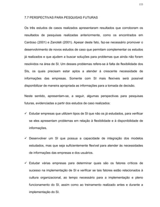 153




7.7 PERSPECTIVAS PARA PESQUISAS FUTURAS


Os três estudos de casos realizados apresentaram resultados que corroboram os

resultados de pesquisas realizadas anteriormente, como os encontrados em

Cardoso (2001) e Zanoteli (2001). Apesar deste fato, faz-se necessário promover o

desenvolvimento de novos estudos de caso que permitam complementar os estudos

já realizados e que ajudem a buscar soluções para problemas que ainda não foram

resolvidos na área de SI. Um desses problemas refere-se à falta de flexibilidade dos

SIs, os quais precisam estar aptos a atender à crescente necessidade de

informações das empresas. Somente com SI mais flexíveis será possível

disponibilizar de maneira apropriada as informações para a tomada de decisão.


Neste sentido, apresentam-se, a seguir, algumas perspectivas para pesquisas

futuras, evidenciadas a partir dos estudos de caso realizados:


   Estudar empresas que utilizem tipos de SI que não os já estudados, para verificar

   se eles apresentam problemas em relação à flexibilidade e à disponibilidade de

   informações.


   Desenvolver um SI que possua a capacidade de integração dos modelos

   estudados, mas que seja suficientemente flexível para atender às necessidades

   de informações das empresas e dos usuários.


   Estudar várias empresas para determinar quais são os fatores críticos de

   sucesso na implementação de SI e verificar se tais fatores estão relacionados à

   cultura organizacional, ao tempo necessário para a implementação e pleno

   funcionamento do SI, assim como ao treinamento realizado antes e durante a

   implementação do SI.
 