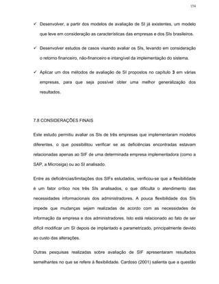 154




   Desenvolver, a partir dos modelos de avaliação de SI já existentes, um modelo

   que leve em consideração as características das empresas e dos SIs brasileiros.


   Desenvolver estudos de casos visando avaliar os SIs, levando em consideração

   o retorno financeiro, não-financeiro e intangível da implementação do sistema.


   Aplicar um dos métodos de avaliação de SI propostos no capítulo 3 em várias

   empresas, para que seja possível obter uma melhor generalização dos

   resultados.




7.8 CONSIDERAÇÕES FINAIS


Este estudo permitiu avaliar os SIs de três empresas que implementaram modelos

diferentes, o que possibilitou verificar se as deficiências encontradas estavam

relacionadas apenas ao SIF de uma determinada empresa implementadora (como a

SAP, a Microsiga) ou ao SI analisado.


Entre as deficiências/limitações dos SIFs estudados, verificou-se que a flexibilidade

é um fator crítico nos três SIs analisados, o que dificulta o atendimento das

necessidades informacionais dos administradores. A pouca flexibilidade dos SIs

impede que mudanças sejam realizadas de acordo com as necessidades de

informação da empresa e dos administradores. Isto está relacionado ao fato de ser

difícil modificar um SI depois de implantado e parametrizado, principalmente devido

ao custo das alterações.


Outras pesquisas realizadas sobre avaliação de SIF apresentaram resultados

semelhantes no que se refere à flexibilidade. Cardoso (2001) salienta que a questão
 