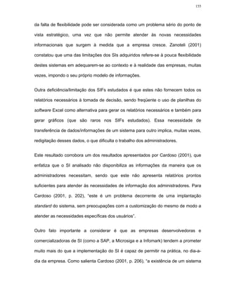 155




da falta de flexibilidade pode ser considerada como um problema sério do ponto de

vista estratégico, uma vez que não permite atender às novas necessidades

informacionais que surgem à medida que a empresa cresce. Zanoteli (2001)

constatou que uma das limitações dos SIs adquiridos refere-se à pouca flexibilidade

destes sistemas em adequarem-se ao contexto e à realidade das empresas, muitas

vezes, impondo o seu próprio modelo de informações.


Outra deficiência/limitação dos SIFs estudados é que estes não fornecem todos os

relatórios necessários à tomada de decisão, sendo freqüente o uso de planilhas do

software Excel como alternativa para gerar os relatórios necessários e também para

gerar gráficos (que são raros nos SIFs estudados). Essa necessidade de

transferência de dados/informações de um sistema para outro implica, muitas vezes,

redigitação desses dados, o que dificulta o trabalho dos administradores.


Este resultado corrobora um dos resultados apresentados por Cardoso (2001), que

enfatiza que o SI analisado não disponibiliza as informações da maneira que os

administradores necessitam, sendo que este não apresenta relatórios prontos

suficientes para atender às necessidades de informação dos administradores. Para

Cardoso (2001, p. 202), “este é um problema decorrente de uma implantação

standard do sistema, sem preocupações com a customização do mesmo de modo a

atender as necessidades específicas dos usuários”.


Outro fato importante a considerar é que as empresas desenvolvedoras e

comercializadoras de SI (como a SAP, a Microsiga e a Infomark) tendem a prometer

muito mais do que a implementação do SI é capaz de permitir na prática, no dia-a-

dia da empresa. Como salienta Cardoso (2001, p. 206), “a existência de um sistema
 