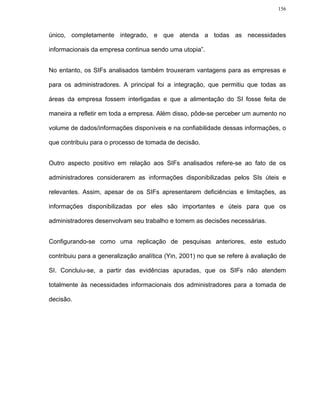 156




único, completamente integrado, e que atenda a todas as necessidades

informacionais da empresa continua sendo uma utopia”.


No entanto, os SIFs analisados também trouxeram vantagens para as empresas e

para os administradores. A principal foi a integração, que permitiu que todas as

áreas da empresa fossem interligadas e que a alimentação do SI fosse feita de

maneira a refletir em toda a empresa. Além disso, pôde-se perceber um aumento no

volume de dados/informações disponíveis e na confiabilidade dessas informações, o

que contribuiu para o processo de tomada de decisão.


Outro aspecto positivo em relação aos SIFs analisados refere-se ao fato de os

administradores considerarem as informações disponibilizadas pelos SIs úteis e

relevantes. Assim, apesar de os SIFs apresentarem deficiências e limitações, as

informações disponibilizadas por eles são importantes e úteis para que os

administradores desenvolvam seu trabalho e tomem as decisões necessárias.


Configurando-se como uma replicação de pesquisas anteriores, este estudo

contribuiu para a generalização analítica (Yin, 2001) no que se refere à avaliação de

SI. Concluiu-se, a partir das evidências apuradas, que os SIFs não atendem

totalmente às necessidades informacionais dos administradores para a tomada de

decisão.
 