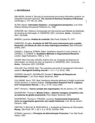 157




8 REFERÊNCIAS


ABU-MUSA, Ahmad A. Security of computerized accounting information systems: an
integrated evaluation approach. The Journal of American Academy of Business.
Cambridge, p. 141-149, set. 2002.

ALTER, Steven. Information Systems – a management perspective. 2 ed. EUA:
Addison-Wesley Educational Publishers Inc, 1996.

AVRICHIR, Ilan. História e Comparação de Instrumentos para Medida de Satisfação
de Usuários de Informação. In: ENANPAD, 2001, Campinas. Anais... Campinas,
2001. CD-ROM.

BARDIN, Laurence. Análise de conteúdo. São Paulo: Edições 70, 1977.

CARDOSO, Douglas. Avaliação do SAP R/3 como instrumento para a gestão
financeira: um estudo de caso no setor siderúrgico brasileiro. Belo Horizonte:
UFMG, 2001.

CASSELL, Catherine; SYMON, Gillian. Qualitative research in work contexts. In:
CASSELL, C; SYMON, G. Qualitative Methods in Organizational Research.
London: Sage Publications, 1995, p. 1-13.

COHEN, Max Fortunato; SOUZA, Antônio Artur de. Avaliação de Sistemas de
Informações: um estudo de caso na Suprama. In: ENANPAD, 2001, Campinas.
Anais... Campinas, 2001. CD-ROM.

COLLIER, Paul; DIXON, Rob. The evaluation and audit of management information
systems. Managerial Auditing Journal. v. 10, n. 7, p. 25-32, 1995.

COOPER, Donald R.; SCHINDLER, Pamela S. Métodos de Pesquisa em
Administração. 7. ed. Porto Alegre: Bookman, 2003.

CULLINANE, Kevin; TOY, Neal. Identifying influential attributes in freight route/mode
choice decisions: a content analysis. Transportation Research Part E: Logistics
and Transportation Review. v. 36, p. 41-53, março 2000.

DAFT, Richard L. Teoria e projeto das organizações. Rio de Janeiro: LTC, 1999.

DAVENPORT, Thomas H. Missão Crítica – obtendo vantagem competitiva com
os sistemas de gestão empresarial. Porto Alegre: Bookman, 2002.

DAVENPORT, Thomas H.; PRUSAK, Laurence. Conhecimento Empresarial:
como as organizações gerenciam seu capital intelectual. 3 ed. Rio de Janeiro:
Campus, 1998.

FREITAS, H; BALLAZ, B; MOSCAROLA, J. Avaliação de Sistemas de Informações.
Rausp,. São Paulo: SP, v. 29, n. 4, p. 36-55, Out/Dez 1994.

GITMAN, Lawrence J. Princípios de Administração Financeira. 7 ed. São Paulo:
Harbra, 1997.
 