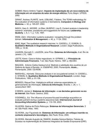 158




GOBBO, Marco Antônio Tagliani. Impacto da implantação de um novo sistema de
informação em um empresa do setor de energia elétrica. Porto Alegre: UFRGS,
2002.

GRANT, Andrew; PLANTE, Ianik; LEBLANC, Fréderic. The TEAM methodology for
the evaluation of information systems in biomedicine. Computers in Biology and
Medicine. v. 32, p. 195-207, 2002.

INSCH, Gary S.; MOORE, Jo Ellen; MURPHY, Lisa D. Content analysis in leadership
research: examples, procedures and suggestions for future use. Leadership
Quaterly. v. 8, n. 1, p. 1-25, 1997.

IRANI, Zahir. Information systems evaluation: navigating through the problem
domain. Information & Management. v. 40, p. 11-24, 2002.

KING, Nigel. The qualitative research interview. In: CASSELL, C; SYMON, G.
Qualitative Methods in Organizational Research. London: Sage Publications,
1995, p. 14-36.

LAUDON, Kenneth C.; LAUDON, Jane Price. Sistemas de Informação. 4 ed. Rio de
Janeiro: LTC, 1999.

LEETS, Karen. Caixa e títulos negociáveis. In: GITMAN, L. J. Princípios de
Administração Financeira. 7 ed. São Paulo: Harbra, 1997, p. 662-663.

MAÇADA, Antonio Carlos Gastaud et al. Medindo a satisfação dos usuários de um
Sistema de Apoio à Decisão. In: ENANPAD, 2000, Florianópolis. Anais...
Florianópolis, 2000. CD-ROM.

MARSHALL, Harriette. Discourse analysis in an occupational context. In: CASSELL,
C; SYMON, G. Qualitative Methods in Organizational Research. London: Sage
Publications, 1995, p. 91-106.

MENDES, Raquel Dias. Inteligência artificial: sistemas especialistas no
gerenciamento da informação. Ciência da Informação. Brasília, v. 26, n. 1,
Janeiro/Abril 1997.

O´BRIEN, James A. Sistemas de Informação – e as decisões gerenciais na era
da Internet. São Paulo: Saraiva, 2002.

O’DONNELL, Ed. The influence of process-focused knowledge acquisition on
evaluate judment during a systems assurance task. Internacional Journal of
Accounting Information Systems. p. 115-139, 2003.

OLIVEIRA, Djalma de Pinho Rebouças. Sistemas de Informações Gerenciais. 2
ed. São Paulo: Atlas, 1993.

OLIVEIRA, Jayr Figueiredo de. Sistemas de Informação: um enfoque inserido no
contexto empresarial e tecnológico. São Paulo: Érica, 2000.

OLIVEIRA, Marcelo Augusto de; RAMOS, Anatália Saraiva Martins. Fatores de
Sucesso na Implementação de Sistemas Integrados de Gestão Empresarial (ERP):
 