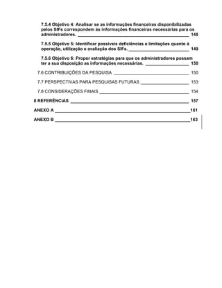 7.5.4 Objetivo 4: Analisar se as informações financeiras disponibilizadas
  pelos SIFs correspondem às informações financeiras necessárias para os
  administradores. ______________________________________________ 148

  7.5.5 Objetivo 5: Identificar possíveis deficiências e limitações quanto à
  operação, utilização e avaliação dos SIFs. _________________________ 149

  7.5.6 Objetivo 6: Propor estratégias para que os administradores possam
  ter a sua disposição as informações necessárias. __________________ 150

 7.6 CONTRIBUIÇÕES DA PESQUISA _______________________________ 150

 7.7 PERSPECTIVAS PARA PESQUISAS FUTURAS ____________________ 153

 7.8 CONSIDERAÇÕES FINAIS _____________________________________ 154

8 REFERÊNCIAS _________________________________________________ 157

ANEXO A ________________________________________________________161

ANEXO B ________________________________________________________163
 