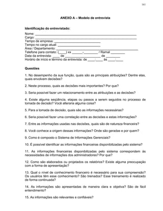 161




                         ANEXO A – Modelo de entrevista


Identificação do entrevistado:
Nome: _________________________________________________________
Cargo: _________________________________________________________
Tempo de empresa: __________________________
Tempo no cargo atual: ________________________
Área / Departamento: ______________________________________________
Telefone para contato: (____) xx ______-________ / Ramal ________
Data da entrevista: ____ de ____________________ de ________
Horário de início e término da entrevista: de ____:____ às ____:____

Questões

1. No desempenho da sua função, quais são as principais atribuições? Dentre elas,
quais envolvem decisões?

2. Neste processo, quais as decisões mais importantes? Por que?

3. Seria possível fazer um relacionamento entre as atribuições e as decisões?

4. Existe alguma seqüência, etapas ou passos a serem seguidos no processo de
tomada de decisão? Você alteraria alguma coisa?

5. Para a tomada de decisão, quais são as informações necessárias?

6. Seria possível fazer uma correlação entre as decisões e estas informações?

7. Entre as informações usadas nas decisões, quais são de natureza financeira?

8. Você conhece a origem dessas informações? Onde são geradas e por quem?

9. Como é composto o Sistema de Informações Gerenciais?

10. É possível identificar as informações financeiras disponibilizadas pelo sistema?

11. As informações financeiras disponibilizadas pelo sistema correspondem às
necessidades de informações dos administradores? Por que?

12. Como são elaborados ou projetados os relatórios? Existe alguma preocupação
com a forma de apresentação?

13. Qual o nível de conhecimento financeiro é necessário para sua compreensão?
Os usuários têm esse conhecimento? São treinados? Esse treinamento é realizado
de forma continuada?

14. As informações são apresentadas de maneira clara e objetiva? São de fácil
entendimento?

15. As informações são relevantes e confiáveis?
 