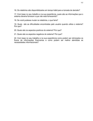 162




16. Os relatórios são disponibilizados em tempo hábil para a tomada de decisão?

17. Com base no seu trabalho e na sua experiência, quais são as informações que o
sistema deveria fornecer e que não está fornecendo?

18. Se você pudesse mudar os relatórios, o que faria?

19. Quais são as dificuldades encontradas pelo usuário quando utiliza o sistema?
Por que?

20. Quais são os aspectos positivos do sistema? Por que?

21. Quais são os aspectos negativos do sistema? Por que?

22. Com base no seu trabalho e na sua experiência como podem ser otimizados os
fluxos de informações financeiras e como podem ser melhor atendidas as
necessidades informacionais?
 