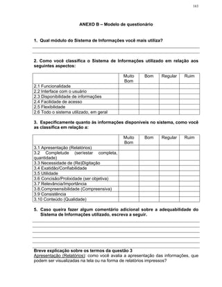 163




                       ANEXO B – Modelo de questionário


1. Qual módulo do Sistema de Informações você mais utiliza?



2. Como você classifica o Sistema de Informações utilizado em relação aos
seguintes aspectos:

                                           Muito     Bom     Regular    Ruim
                                           Bom
2.1 Funcionalidade
2.2 Interface com o usuário
2.3 Disponibilidade de informações
2.4 Facilidade de acesso
2.5 Flexibilidade
2.6 Todo o sistema utilizado, em geral

3. Especificamente quanto às informações disponíveis no sistema, como você
as classifica em relação a:

                                           Muito     Bom     Regular    Ruim
                                           Bom
3.1 Apresentação (Relatórios)
3.2 Completude (ser/estar completa,
quantidade)
3.3 Necessidade de (Re)Digitação
3.4 Exatidão/Confiabilidade
3.5 Utilidade
3.6 Concisão/Prolixidade (ser objetiva)
3.7 Relevância/Importância
3.8.Compreensibilidade (Compreensiva)
3.9 Consistência
3.10 Conteúdo (Qualidade)

5. Caso queira fazer algum comentário adicional sobre a adequabilidade do
   Sistema de Informações utilizado, escreva a seguir.




Breve explicação sobre os termos da questão 3
Apresentação (Relatórios): como você avalia a apresentação das informações, que
podem ser visualizadas na tela ou na forma de relatórios impressos?
 