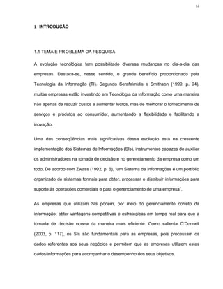 16




1 INTRODUÇÃO




1.1 TEMA E PR OBLEMA DA PESQUISA

A evolução tecnológica tem possibilitado diversas mudanças no dia-a-dia das

empresas. Destaca-se, nesse sentido, o grande benefício proporcionado pela

Tecnologia da Informação (TI). Segundo Serafeimidis e Smithson (1999, p. 94),

muitas empresas estão investindo em Tecnologia da Informação como uma maneira

não apenas de reduzir custos e aumentar lucros, mas de melhorar o fornecimento de

serviços e produtos ao consumidor, aumentando a flexibilidade e facilitando a

inovação.


Uma das conseqüências mais significativas dessa evolução está na crescente

implementação dos Sistemas de Informações (SIs), instrumentos capazes de auxiliar

os administradores na tomada de decisão e no gerenciamento da empresa como um

todo. De acordo com Zwass (1992, p. 6), “um Sistema de Informações é um portfólio

organizado de sistemas formais para obter, processar e distribuir informações para

suporte às operações comerciais e para o gerenciamento de uma empresa”.


As empresas que utilizam SIs podem, por meio do gerenciamento correto da

informação, obter vantagens competitivas e estratégicas em tempo real para que a

tomada de decisão ocorra da maneira mais eficiente. Como salienta O’Donnell

(2003, p. 117), os SIs são fundamentais para as empresas, pois processam os

dados referentes aos seus negócios e permitem que as empresas utilizem estes

dados/informações para acompanhar o desempenho dos seus objetivos.
 