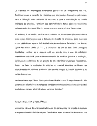 17




Os Sistemas de Informações Financeiras (SIFs) são um componente dos SIs.

Contribuem para a geração de relatórios com informações financeiras relevantes,

para a utilização mais eficiente de recursos e para a manutenção da saúde

financeira da empresa. Permitem aos administradores tomar decisões financeiras

mais convenientes, possibilitando o crescimento e a prosperidade da empresa.


No entanto, é necessário verificar se o Sistema de Informações (SI) disponibiliza

todas essas informações para a tomada de decisão na empresa. Caso isso não

ocorra, pode haver alguma deficiência/limitação no sistema. De acordo com Kumar

(apud Abu-Musa, 2002, p. 141), a avaliação de um SI tem como principais

finalidades: verificar se o sistema está de acordo com o que foi solicitado;

proporcionar feedback para o desenvolvimento de usuários; justificar a aquisição,

continuidade ou término de um projeto de SI e identificar mudanças necessárias.

Assim, na fase de avaliação do sistema, é possível identificar problemas ou

oportunidades em potencial e verificar se o SI está atingido ou não os objetivos e as

metas da empresa.


Neste contexto, o problema desta pesquisa está relacionado à seguinte questão: Os

Sistemas de Informações Financeiras fornecem informações financeiras adequadas

e suficientes para os administradores tomarem decisões?




1.2 JUSTIFICAT IVA E RELEVÂNCIA


Um grande número de empresas implementa SIs para auxiliar na tomada de decisão

e no gerenciamento de informações. Geralmente, essa implementação acarreta um
 