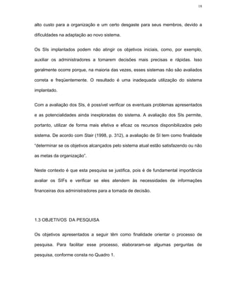 18




alto custo para a organização e um certo desgaste para seus membros, devido a

dificuldades na adaptação ao novo sistema.


Os SIs implantados podem não atingir os objetivos iniciais, como, por exemplo,

auxiliar os administradores a tomarem decisões mais precisas e rápidas. Isso

geralmente ocorre porque, na maioria das vezes, esses sistemas não são avaliados

correta e freqüentemente. O resultado é uma inadequada utilização do sistema

implantado.


Com a avaliação dos SIs, é possível verificar os eventuais problemas apresentados

e as potencialidades ainda inexploradas do sistema. A avaliação dos SIs permite,

portanto, utilizar de forma mais efetiva e eficaz os recursos disponibilizados pelo

sistema. De acordo com Stair (1998, p. 312), a avaliação de SI tem como finalidade

“determinar se os objetivos alcançados pelo sistema atual estão satisfazendo ou não

as metas da organização”.


Neste contexto é que esta pesquisa se justifica, pois é de fundamental importância

avaliar os SIFs e verificar se eles atendem às necessidades de informações

financeiras dos administradores para a tomada de decisão.




1.3 OBJETIVOS DA PESQUISA


Os objetivos apresentados a seguir têm como finalidade orientar o processo de

pesquisa. Para facilitar esse processo, elaboraram-se algumas perguntas de

pesquisa, conforme consta no Quadro 1.
 