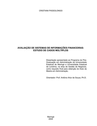 CRISTIANI PASSOLONGO




AVALIAÇÃO DE SISTEMAS DE INFORMAÇÕES FINANCEIRAS:
           ESTUDO DE CASOS MÚLTIPLOS



                     Dissertação apresentada ao Programa de Pós-
                     Graduação em Administração da Universidade
                     Estadual de Maringá e Universidade Estadual
                     de Londrina, na área de Gestão de Negócios,
                     como requisito final para obtenção do título de
                     Mestre em Administração.


                     Orientador: Prof. Antônio Artur de Souza, Ph.D.




                      Maringá
                       2004
 