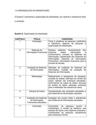 21




1.4 ORGANIZA ÇÃO DA DISSERTAÇÃO


O Quadro 2 apresenta a organização da dissertação, por capítulo e respectivos título

e conteúdo.




Quadro 2: Organização da dissertação

CAPÍTULO               TÍTULO                          CONTEÚDO
    1                Introdução         Tema e problema da pesquisa; justificativa
                                        e relevância; objetivos da pesquisa e
                                        organização da dissertação.

     2              Sistemas de       Enfoque sistêmico; funcionamento dos
              Informações Financeiras sistemas;      dados,     informações     e
                                      conhecimento; conceito de Sistemas de
                                      Informações; classificação dos Sistemas de
                                      Informações; Sistemas de Informações
                                      Financeiras; informações financeiras para a
                                      tomada de decisão.

     3         Avaliação de Sistemas    Definição de avaliação de Sistemas de
                  de Informações        Informações; modelos de avaliação de
                                        Sistemas de Informações.

     4              Metodologia         Delineamento e perspectiva da pesquisa;
                                        unidade de análise; definição do número de
                                        casos; seleção das empresas estudadas;
                                        instrumentos de coleta de dados; técnicas
                                        de análise de dados utilizadas; protocolo
                                        para a realização dos estudos de casos.

     5           Estudos de Casos       Caracterização das empresas estudadas e
                                        dos Sistemas de Informações utilizados.

     6        Avaliação dos Sistemas Avaliação dos pontos fortes e deficiências
                  de Informações     dos Sistemas de Informações estudados.
              Financeiras estudados
     7               Conclusão          Conclusões da pesquisa quanto à
                                        metodologia, à revisão da literatura, aos
                                        estudos de casos e aos objetivos propostos;
                                        contribuições da pesquisa; perspectivas
                                        para pesquisas futuras.
 