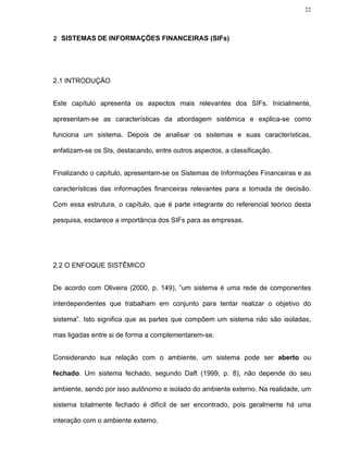 22




2 SISTEMAS DE INFORMAÇÕES FINANCEIRAS (SIFs)




2.1 INTRODUÇÃO


Este capítulo apresenta os aspectos mais relevantes dos SIFs. Inicialmente,

apresentam-se as características da abordagem sistêmica e explica-se como

funciona um sistema. Depois de analisar os sistemas e suas características,

enfatizam-se os SIs, destacando, entre outros aspectos, a classificação.


Finalizando o capítulo, apresentam-se os Sistemas de Informações Financeiras e as

características das informações financeiras relevantes para a tomada de decisão.

Com essa estrutura, o capítulo, que é parte integrante do referencial teórico desta

pesquisa, esclarece a importância dos SIFs para as empresas.




2.2 O ENFOQUE SISTÊMICO


De acordo com Oliveira (2000, p. 149), “um sistema é uma rede de componentes

interdependentes que trabalham em conjunto para tentar realizar o objetivo do

sistema”. Isto significa que as partes que compõem um sistema não são isoladas,

mas ligadas entre si de forma a complementarem-se.


Considerando sua relação com o ambiente, um sistema pode ser aberto ou

fechado. Um sistema fechado, segundo Daft (1999, p. 8), não depende do seu

ambiente, sendo por isso autônomo e isolado do ambiente externo. Na realidade, um

sistema totalmente fechado é difícil de ser encontrado, pois geralmente há uma

interação com o ambiente externo.
 