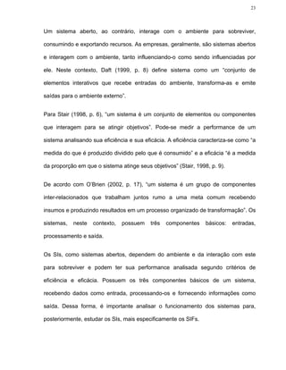 23




Um sistema aberto, ao contrário, interage com o ambiente para sobreviver,

consumindo e exportando recursos. As empresas, geralmente, são sistemas abertos

e interagem com o ambiente, tanto influenciando-o como sendo influenciadas por

ele. Neste contexto, Daft (1999, p. 8) define sistema como um “conjunto de

elementos interativos que recebe entradas do ambiente, transforma-as e emite

saídas para o ambiente externo”.


Para Stair (1998, p. 6), “um sistema é um conjunto de elementos ou componentes

que interagem para se atingir objetivos”. Pode-se medir a performance de um

sistema analisando sua eficiência e sua eficácia. A eficiência caracteriza-se como “a

medida do que é produzido dividido pelo que é consumido” e a eficácia “é a medida

da proporção em que o sistema atinge seus objetivos” (Stair, 1998, p. 9).


De acordo com O’Brien (2002, p. 17), “um sistema é um grupo de componentes

inter-relacionados que trabalham juntos rumo a uma meta comum recebendo

insumos e produzindo resultados em um processo organizado de transformação”. Os

sistemas,   neste   contexto,   possuem    três   componentes    básicos:   entradas,

processamento e saída.


Os SIs, como sistemas abertos, dependem do ambiente e da interação com este

para sobreviver e podem ter sua performance analisada segundo critérios de

eficiência e eficácia. Possuem os três componentes básicos de um sistema,

recebendo dados como entrada, processando-os e fornecendo informações como

saída. Dessa forma, é importante analisar o funcionamento dos sistemas para,

posteriormente, estudar os SIs, mais especificamente os SIFs.
 