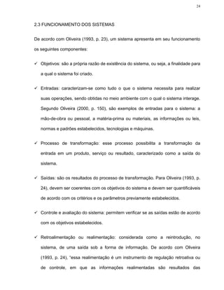 24




2.3 FUNCIONAMENTO DOS SISTEMAS


De acordo com Oliveira (1993, p. 23), um sistema apresenta em seu funcionamento

os seguintes componentes:


   Objetivos: são a própria razão de existência do sistema, ou seja, a finalidade para

   a qual o sistema foi criado.


   Entradas: caracterizam-se como tudo o que o sistema necessita para realizar

   suas operações, sendo obtidas no meio ambiente com o qual o sistema interage.

   Segundo Oliveira (2000, p. 150), são exemplos de entradas para o sistema: a

   mão-de-obra ou pessoal, a matéria-prima ou materiais, as informações ou leis,

   normas e padrões estabelecidos, tecnologias e máquinas.


   Processo de transformação: esse processo possibilita a transformação da

   entrada em um produto, serviço ou resultado, caracterizado como a saída do

   sistema.


   Saídas: são os resultados do processo de transformação. Para Oliveira (1993, p.

   24), devem ser coerentes com os objetivos do sistema e devem ser quantificáveis

   de acordo com os critérios e os parâmetros previamente estabelecidos.


   Controle e avaliação do sistema: permitem verificar se as saídas estão de acordo

   com os objetivos estabelecidos.


   Retroalimentação ou realimentação: considerada como a reintrodução, no

   sistema, de uma saída sob a forma de informação. De acordo com Oliveira

   (1993, p. 24), “essa realimentação é um instrumento de regulação retroativa ou

   de controle, em que as informações realimentadas são resultados das
 