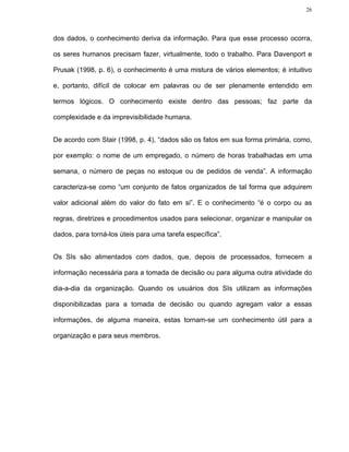 26




dos dados, o conhecimento deriva da informação. Para que esse processo ocorra,

os seres humanos precisam fazer, virtualmente, todo o trabalho. Para Davenport e

Prusak (1998, p. 6), o conhecimento é uma mistura de vários elementos; é intuitivo

e, portanto, difícil de colocar em palavras ou de ser plenamente entendido em

termos lógicos. O conhecimento existe dentro das pessoas; faz parte da

complexidade e da imprevisibilidade humana.


De acordo com Stair (1998, p. 4), “dados são os fatos em sua forma primária, como,

por exemplo: o nome de um empregado, o número de horas trabalhadas em uma

semana, o número de peças no estoque ou de pedidos de venda”. A informação

caracteriza-se como “um conjunto de fatos organizados de tal forma que adquirem

valor adicional além do valor do fato em si”. E o conhecimento “é o corpo ou as

regras, diretrizes e procedimentos usados para selecionar, organizar e manipular os

dados, para torná-los úteis para uma tarefa específica”.


Os SIs são alimentados com dados, que, depois de processados, fornecem a

informação necessária para a tomada de decisão ou para alguma outra atividade do

dia-a-dia da organização. Quando os usuários dos SIs utilizam as informações

disponibilizadas para a tomada de decisão ou quando agregam valor a essas

informações, de alguma maneira, estas tornam-se um conhecimento útil para a

organização e para seus membros.
 
