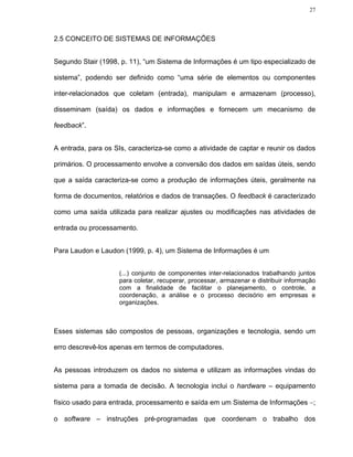 27




2.5 CONCEITO DE SISTEMAS DE INFORMAÇÕES


Segundo Stair (1998, p. 11), “um Sistema de Informações é um tipo especializado de

sistema”, podendo ser definido como “uma série de elementos ou componentes

inter-relacionados que coletam (entrada), manipulam e armazenam (processo),

disseminam (saída) os dados e informações e fornecem um mecanismo de

feedback”.


A entrada, para os SIs, caracteriza-se como a atividade de captar e reunir os dados

primários. O processamento envolve a conversão dos dados em saídas úteis, sendo

que a saída caracteriza-se como a produção de informações úteis, geralmente na

forma de documentos, relatórios e dados de transações. O feedback é caracterizado

como uma saída utilizada para realizar ajustes ou modificações nas atividades de

entrada ou processamento.


Para Laudon e Laudon (1999, p. 4), um Sistema de Informações é um


                    (...) conjunto de componentes inter-relacionados trabalhando juntos
                    para coletar, recuperar, processar, armazenar e distribuir informação
                    com a finalidade de facilitar o planejamento, o controle, a
                    coordenação, a análise e o processo decisório em empresas e
                    organizações.



Esses sistemas são compostos de pessoas, organizações e tecnologia, sendo um

erro descrevê-los apenas em termos de computadores.


As pessoas introduzem os dados no sistema e utilizam as informações vindas do

sistema para a tomada de decisão. A tecnologia inclui o hardware – equipamento

físico usado para entrada, processamento e saída em um Sistema de Informações −;

o software – instruções pré-programadas que coordenam o trabalho dos
 