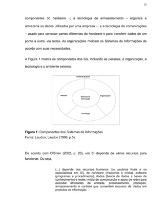28




componentes do hardware −; a tecnologia de armazenamento – organiza e

armazena os dados utilizados por uma empresa −; e a tecnologia de comunicações

– usada para conectar partes diferentes do hardware e para transferir dados de um

ponto a outro, via redes. As organizações moldam os Sistemas de Informações de

acordo com suas necessidades.


A Figura 1 mostra os componentes dos SIs, incluindo as pessoas, a organização, a

tecnologia e o ambiente externo.


                                    Ambiente Externo




                         Pessoas                       Organizações
                                         Sistemas de
                                         Informação




                                         Tecnologia




Figura 1: Componentes dos Sistemas de Informações
Fonte: Laudon; Laudon (1999, p.5)



De acordo com O’Brien (2002, p. 20), um SI depende de vários recursos para
funcionar. Ou seja,


                      (...) depende dos recursos humanos (os usuários finais e os
                      especialistas em SI), de hardware (máquinas e mídia), software
                      (programas e procedimento), dados (banco de dados e bases de
                      conhecimento) e redes (mídia de comunicação e apoio de rede) para
                      executar atividades de entrada, processamento, produção,
                      armazenamento e controle que convertem recursos de dados em
                      produtos de informação.
 