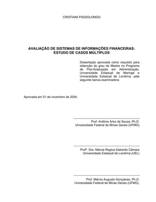 CRISTIANI PASSOLONGO




  AVALIAÇÃO DE SISTEMAS DE INFORMAÇÕES FINANCEIRAS:
             ESTUDO DE CASOS MÚLTIPLOS

                                      Dissertação aprovada como requisito para
                                      obtenção do grau de Mestre no Programa
                                      de Pós-Graduação em Administração,
                                      Universidade Estadual de Maringá e
                                      Universidade Estadual de Londrina, pela
                                      seguinte banca examinadora




Aprovada em 01 de novembro de 2004.




                                            Prof. Antônio Artur de Souza, Ph.D.
                                 Universidade Federal de Minas Gerais (UFMG)




                                      Profª. Dra. Márcia Regina Gabardo Câmara
                                        Universidade Estadual de Londrina (UEL)




                                        Prof. Márcio Augusto Gonçalves, Ph.D.
                                Universidade Federal de Minas Gerais (UFMG).
 