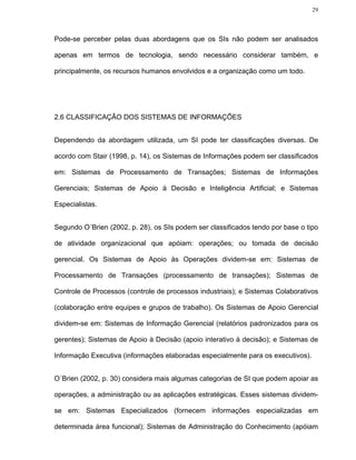29




Pode-se perceber pelas duas abordagens que os SIs não podem ser analisados

apenas em termos de tecnologia, sendo necessário considerar também, e

principalmente, os recursos humanos envolvidos e a organização como um todo.




2.6 CLASSIFICAÇÃO DOS SISTEMAS DE INFORMAÇÕES


Dependendo da abordagem utilizada, um SI pode ter classificações diversas. De

acordo com Stair (1998, p. 14), os Sistemas de Informações podem ser classificados

em: Sistemas de Processamento de Transações; Sistemas de Informações

Gerenciais; Sistemas de Apoio à Decisão e Inteligência Artificial; e Sistemas

Especialistas.


Segundo O´Brien (2002, p. 28), os SIs podem ser classificados tendo por base o tipo

de atividade organizacional que apóiam: operações; ou tomada de decisão

gerencial. Os Sistemas de Apoio às Operações dividem-se em: Sistemas de

Processamento de Transações (processamento de transações); Sistemas de

Controle de Processos (controle de processos industriais); e Sistemas Colaborativos

(colaboração entre equipes e grupos de trabalho). Os Sistemas de Apoio Gerencial

dividem-se em: Sistemas de Informação Gerencial (relatórios padronizados para os

gerentes); Sistemas de Apoio à Decisão (apoio interativo à decisão); e Sistemas de

Informação Executiva (informações elaboradas especialmente para os executivos).


O´Brien (2002, p. 30) considera mais algumas categorias de SI que podem apoiar as

operações, a administração ou as aplicações estratégicas. Esses sistemas dividem-

se em: Sistemas Especializados (fornecem informações especializadas em

determinada área funcional); Sistemas de Administração do Conhecimento (apóiam
 