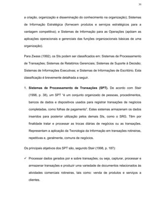 30




a criação, organização e disseminação do conhecimento na organização); Sistemas

de Informação Estratégica (fornecem produtos e serviços estratégicos para a

vantagem competitiva); e Sistemas de Informação para as Operações (apóiam as

aplicações operacionais e gerenciais das funções organizacionais básicas de uma

organização).


Para Zwass (1992), os SIs podem ser classificados em: Sistemas de Processamento

de Transações; Sistemas de Relatórios Gerenciais; Sistemas de Suporte à Decisão;

Sistemas de Informações Executivas; e Sistemas de Informações de Escritório. Esta

classificação é brevemente detalhada a seguir.


1. Sistemas de Processamento de Transações (SPT). De acordo com Stair

   (1998, p. 38), um SPT “é um conjunto organizado de pessoas, procedimentos,

   bancos de dados e dispositivos usados para registrar transações de negócios

   completadas, como folhas de pagamento”. Estes sistemas armazenam os dados

   inseridos para posterior utilização pelos demais SIs, como o SRG. Têm por

   finalidade tratar e processar as trocas diárias de negócios ou as transações.

   Representam a aplicação da Tecnologia da Informação em transações rotineiras,

   repetitivas e, geralmente, comuns de negócios.


Os principais objetivos dos SPT são, segundo Stair (1998, p. 187):


   Processar dados gerados por e sobre transações; ou seja, capturar, processar e

   armazenar transações e produzir uma variedade de documentos relacionados às

   atividades comerciais rotineiras, tais como: venda de produtos e serviços a

   clientes.
 