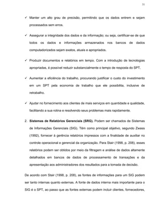 31




   Manter um alto grau de precisão, permitindo que os dados entrem e sejam

   processados sem erros.


   Assegurar a integridade dos dados e da informação; ou seja, certificar-se de que

   todos   os    dados   e   informações   armazenados    nos   bancos   de   dados

   computadorizados sejam exatos, atuais e apropriados.


   Produzir documentos e relatórios em tempo. Com a introdução de tecnologias

   apropriadas, é possível reduzir substancialmente o tempo de resposta do SPT.


   Aumentar a eficiência do trabalho, procurando justificar o custo do investimento

   em um SPT pela economia de trabalho que ele possibilita, inclusive de

   retrabalho.


   Ajudar no fornecimento aos clientes de mais serviços em quantidade e qualidade,

   facilitando a sua rotina e resolvendo seus problemas mais rapidamente.


2. Sistemas de Relatórios Gerenciais (SRG). Podem ser chamados de Sistemas

   de Informações Gerenciais (SIG). Têm como principal objetivo, segundo Zwass

   (1992), fornecer à gerência relatórios impressos com a finalidade de auxiliar no

   controle operacional e gerencial da organização. Para Stair (1998, p. 208), esses

   relatórios podem ser obtidos por meio da filtragem e análise de dados altamente

   detalhados em bancos de dados de processamento de transações e da

   apresentação aos administradores dos resultados para a tomada de decisão.


De acordo com Stair (1998, p. 208), as fontes de informações para um SIG podem

ser tanto internas quanto externas. A fonte de dados interna mais importante para o

SIG é o SPT, ao passo que as fontes externas podem incluir clientes, fornecedores,
 