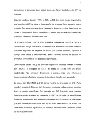 32




concorrentes e acionistas cujos dados ainda não foram coletados pelo SPT da

empresa.


Segundo Laudon e Laudon (1999, p. 351), os SIG têm como função disponibilizar

aos gerentes relatórios sobre o desempenho da empresa, tanto passado quanto

presente. Eles ajudam os gerentes a “monitorar o desempenho atual da empresa e a

prever o desempenho futuro, possibilitando assim que os gerentes intervenham

quando as coisas não estiverem indo bem”.


De acordo com Stair (1998, p. 208), a principal finalidade de um SIG é “ajudar a

organização a atingir suas metas, fornecendo aos administradores uma visão das

operações regulares da empresa, de modo que possam controlar, organizar e

planejar mais eficaz e eficientemente”. Estes sistemas ajudam na solução de

problemas estruturados e nas decisões programadas.


Como mostra Zwass (1992), os SRG têm capacidade analítica limitada e contam

com resumos e extrações do banco de dados de acordo com um critério

estabelecido. Não fornecem diretamente a decisão, mas, sim, informações

fundamentais para facilitar o processo de tomada de decisão na organização.


De acordo com Stair (1998, p. 212), para a maioria das empresas um SIG é “uma

coleção integrada de Sistemas de Informações funcionais, cada um dando suporte a

áreas funcionais específicas”. Por exemplo, um SIG financeiro gera relatórios

financeiros para a empresa, ao passo que um SIG de marketing gera relatórios de

marketing, e assim cada área funcional da empresa tem um Sistema de Informações

que gera informações adequadas para aquela área. Neste sentido, de acordo com

cada área funcional da organização, os Sistemas de Informações Gerenciais podem

ser assim classificados:
 