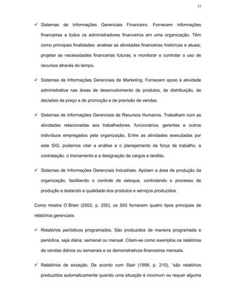 33




   Sistemas de Informações Gerenciais Financeiro. Fornecem informações

   financeiras a todos os administradores financeiros em uma organização. Têm

   como principais finalidades: analisar as atividades financeiras históricas e atuais;

   projetar as necessidades financeiras futuras; e monitorar e controlar o uso de

   recursos através do tempo.


   Sistemas de Informações Gerenciais de Marketing. Fornecem apoio à atividade

   administrativa nas áreas de desenvolvimento de produtos, de distribuição, de

   decisões de preço e de promoção e de previsão de vendas.


   Sistemas de Informações Gerenciais de Recursos Humanos. Trabalham com as

   atividades relacionadas aos trabalhadores, funcionários, gerentes e outros

   indivíduos empregados pela organização. Entre as atividades executadas por

   este SIG, podemos citar a análise e o planejamento da força de trabalho, a

   contratação, o treinamento e a designação de cargos e tarefas.


   Sistemas de Informações Gerenciais Industriais. Apóiam a área de produção da

   organização, facilitando o controle de estoque, controlando o processo de

   produção e testando a qualidade dos produtos e serviços produzidos.


Como mostra O´Brien (2002, p. 250), os SIG fornecem quatro tipos principais de

relatórios gerenciais:


   Relatórios periódicos programados. São produzidos de maneira programada e

   periódica, seja diária, semanal ou mensal. Citam-se como exemplos os relatórios

   de vendas diários ou semanais e os demonstrativos financeiros mensais.


   Relatórios de exceção. De acordo com Stair (1998, p. 210), “são relatórios

   produzidos automaticamente quando uma situação é incomum ou requer alguma
 