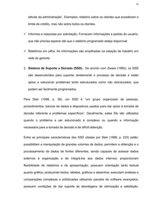 34




   atitude da administração”. Exemplos: relatório sobre os clientes que excederam o

   limite de crédito, mas não sobre todos os clientes.


   Informes e respostas por solicitação. Fornecem informações a pedido do usuário,

   que não precisa esperar até que o relatório programado esteja disponível.


   Relatórios em pilha. As informações são empilhadas na estação de trabalho em

   rede do gerente.


3. Sistema de Suporte a Decisão (SSD). De acordo com Zwass (1992), os SSD

   são desenvolvidos para suportar diretamente o processo de decisão e estão

   aptos a solucionar problemas tanto estruturados como não estruturados, que

   podem ser facilmente programados.


Para Stair (1998, p. 38), um SSD é “um grupo organizado de pessoas,

procedimentos, bancos de dados e dispositivos usados para dar apoio à tomada de

decisão referente a problemas específicos”. Geralmente, estes SIs são utilizados

quando o problema a ser solucionado é complexo ou quando a informação

necessária para a tomada de decisão é de difícil obtenção.


Entre as principais características dos SSD citadas por Stair (1998, p. 233) estão:

possibilitam a manipulação de grandes volumes de dados; permitem a obtenção e o

processamento de dados de fontes diferentes, sendo capazes de acessar dados

externos à organização e de integrá-los aos dados internos; proporcionam

flexibilidade de relatórios e de apresentação; possuem orientação tanto textual

quanto gráfica, produzindo textos, tabelas, gráficos e desenhos; executam análises e

comparações complexas e sofisticadas utilizando pacotes de software avançados;

possuem condições de dar suporte às abordagens de otimização e satisfação,
 