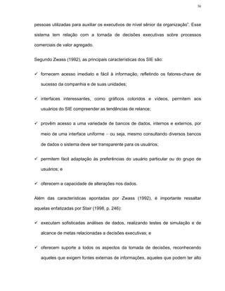 36




pessoas utilizadas para auxiliar os executivos de nível sênior da organização”. Esse

sistema tem relação com a tomada de decisões executivas sobre processos

comerciais de valor agregado.


Segundo Zwass (1992), as principais características dos SIE são:


   fornecem acesso imediato e fácil à informação, refletindo os fatores-chave de

   sucesso da companhia e de suas unidades;


   interfaces interessantes, como gráficos coloridos e vídeos, permitem aos

   usuários do SIE compreender as tendências de relance;


   provêm acesso a uma variedade de bancos de dados, internos e externos, por

   meio de uma interface uniforme − ou seja, mesmo consultando diversos bancos

   de dados o sistema deve ser transparente para os usuários;


   permitem fácil adaptação às preferências do usuário particular ou do grupo de

   usuários; e


   oferecem a capacidade de alterações nos dados.


Além das características apontadas por Zwass (1992), é importante ressaltar

aquelas enfatizadas por Stair (1998, p. 246):


   executam sofisticadas análises de dados, realizando testes de simulação e de

   alcance de metas relacionadas a decisões executivas; e


   oferecem suporte a todos os aspectos da tomada de decisões, reconhecendo

   aqueles que exigem fontes externas de informações, aqueles que podem ter alto
 