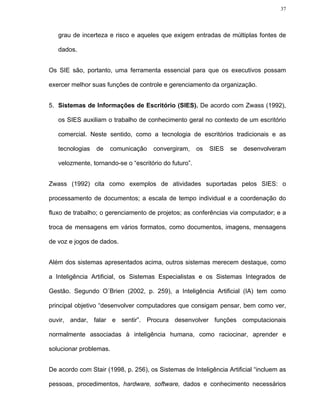 37




   grau de incerteza e risco e aqueles que exigem entradas de múltiplas fontes de

   dados.


Os SIE são, portanto, uma ferramenta essencial para que os executivos possam

exercer melhor suas funções de controle e gerenciamento da organização.


5. Sistemas de Informações de Escritório (SIES). De acordo com Zwass (1992),

   os SIES auxiliam o trabalho de conhecimento geral no contexto de um escritório

   comercial. Neste sentido, como a tecnologia de escritórios tradicionais e as

   tecnologias   de   comunicação    convergiram,      os   SIES   se   desenvolveram

   velozmente, tornando-se o “escritório do futuro”.


Zwass (1992) cita como exemplos de atividades suportadas pelos SIES: o

processamento de documentos; a escala de tempo individual e a coordenação do

fluxo de trabalho; o gerenciamento de projetos; as conferências via computador; e a

troca de mensagens em vários formatos, como documentos, imagens, mensagens

de voz e jogos de dados.


Além dos sistemas apresentados acima, outros sistemas merecem destaque, como

a Inteligência Artificial, os Sistemas Especialistas e os Sistemas Integrados de

Gestão. Segundo O´Brien (2002, p. 259), a Inteligência Artificial (IA) tem como

principal objetivo “desenvolver computadores que consigam pensar, bem como ver,

ouvir, andar, falar e sentir”. Procura desenvolver funções computacionais

normalmente associadas à inteligência humana, como raciocinar, aprender e

solucionar problemas.


De acordo com Stair (1998, p. 256), os Sistemas de Inteligência Artificial “incluem as

pessoas, procedimentos, hardware, software, dados e conhecimento necessários
 