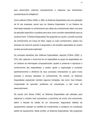 38




para   desenvolver    sistemas      computacionais   e   máquinas   que        demonstram

características de inteligência”.


Como salienta O´Brien (2002, p. 268), os Sistemas Especialistas são uma aplicação

da IA nas empresas, sendo que um Sistema Especialista “é um Sistema de

Informação baseado no conhecimento que utiliza seu conhecimento sobre uma área

de aplicação específica e complexa para atuar como consultor especializado para os

usuários finais”. O Sistema Especialista “faz perguntas ao usuário, consulta sua base

de conhecimento em busca de fatos, regras ou outro conhecimento, explica seu

processo de raciocínio quando é perguntado e dá conselho especialista ao usuário

na área que está sendo explorada”.


Os principais benefícios dos Sistemas Especialistas, segundo O´Brien (2002, p.

273), são: capturam o know-how de um especialista ou grupo de especialistas em

um Sistema de Informações computadorizado; ajudam a preservar e reproduzir o

conhecimento dos especialistas; e podem ajudar a organização a aumentar

significativamente a eficiência de seus processos empresariais ou gerar novos

produtos e serviços baseados no conhecimento. No entanto, os Sistemas

Especialistas apresentam também algumas limitações, tais como: foco limitado;

incapacidade    de   aprender;      problemas   de   manutenção;    e   alto    custo   de

desenvolvimento.


De acordo com Zwass (1992), os Sistemas Especialistas são utilizados para

selecionar a maneira mais conveniente e econômica de enviar uma encomenda;

definir a decisão de crédito de um consumidor; diagnosticar defeitos de

equipamentos; planejar um portfólio de investimentos; e configurar um complicado

pedido de equipamento. Neste sentido, os Sistemas Especialistas “são programas
 