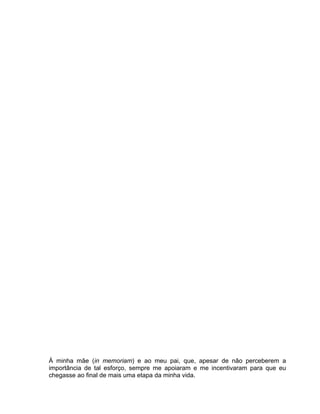 À minha mãe (in memoriam) e ao meu pai, que, apesar de não perceberem a
importância de tal esforço, sempre me apoiaram e me incentivaram para que eu
chegasse ao final de mais uma etapa da minha vida.
 