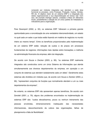 40



                      composto por módulos integrados que atendem a cada área
                      funcional ou processo, como Finanças, Produção, Custos, Vendas,
                      RH etc. O objetivo maior de um sistema ERP é a integração dos
                      dados organizacionais e sua disponibilização em tempo real. Com
                      isso, ele promete interligar setores, unidades e filiais em diferentes
                      locais, possibilitando a adoção de um único padrão de metadados e
                      indicadores para a organização.



Para Davenport (2002, p. 20), os sistemas ERP “oferecem a primeira grande

oportunidade para a concretização de uma verdadeira interconectividade, um estado

no qual cada um sabe o que todos estão fazendo em matéria de negócios no mundo

inteiro ao mesmo tempo”. Entre os benefícios proporcionados pela implementação

de um sistema ERP estão: redução de custos e de prazos em processos

fundamentais de negócios; informações mais rápidas sobre transações; e melhoria

na administração financeira da empresa; além da integração.


De acordo com Souza e Zwicker (2003, p. 66), “os sistemas ERP realmente

integrados são construídos como um único Sistema de Informações que atende

simultaneamente aos diversos departamentos da empresa, em oposição a um

conjunto de sistemas que atendem isoladamente cada um deles”. Geralmente estes

sistemas são divididos em módulos que, de acordo com Souza e Zwicker (2003, p.

66), “representam conjuntos de funções que normalmente atendem a um ou mais

departamentos da empresa”.


No entanto, os sistemas ERP não apresentam apenas benefícios. De acordo com

Zanoteli (2001, p. 79), alguns dos problemas encontrados na implementação de

sistemas ERP são: “custos elevadíssimos, pouco ou nenhum treinamento das

pessoas     envolvidas,     dimensionamento          inadequado     das     necessidades

informacionais,   desconhecimento         da   cultura   das   organizações,    falhas   de

planejamento e falta de flexibilidade”.
 