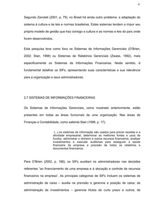 41




Segundo Zanoteli (2001, p. 79), no Brasil há ainda outro problema: a adaptação do

sistema à cultura e às leis e normas brasileiras. Estes sistemas tendem a impor seu

próprio modelo de gestão que traz consigo a cultura e as normas e leis do país onde

foram desenvolvidos.


Esta pesquisa teve como foco os Sistemas de Informações Gerenciais (O’Brien,

2002; Stair, 1998) ou Sistemas de Relatórios Gerenciais (Zwass, 1992), mais

especificamente os Sistemas de Informações Financeiras. Neste sentido, é

fundamental detalhar os SIFs, apresentando suas características e sua relevância

para a organização e seus administradores.




2.7 SISTEMAS DE INFORMAÇÕES FINANCEIRAS


Os Sistemas de Informações Gerenciais, como mostrado anteriormente, estão

presentes em todas as áreas funcionais de uma organização. Nas áreas de

Finanças e Contabilidade, como salienta Stair (1998, p. 17),


                        (...) os sistemas de informação são usados para prever receitas e a
                       atividade empresarial, determinar as melhores fontes e usos de
                       fundos, administrar o dinheiro e outros recursos financeiros, analisar
                       investimentos e executar auditorias para assegurar a saúde
                       financeira da empresa e precisão de todos os relatórios e
                       documentos financeiros.



Para O’Brien (2002, p. 188), os SIFs auxiliam os administradores nas decisões

referentes “ao financiamento de uma empresa e à alocação e controle de recursos

financeiros na empresa”. As principais categorias de SIFs incluem os sistemas de

administração de caixa – auxilia na previsão e gerencia a posição de caixa; de

administração de investimentos – gerencia títulos de curto prazo e outros; de
 