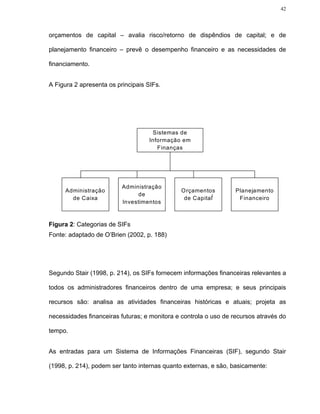 42




orçamentos de capital – avalia risco/retorno de dispêndios de capital; e de

planejamento financeiro – prevê o desempenho financeiro e as necessidades de

financiamento.


A Figura 2 apresenta os principais SIFs.




                                     Sistemas de
                                    Informação em
                                       Finanças




                          Administração
     Administração                            Orçamentos          Planejamento
                               de
       de Caixa                                de Capital          Financeiro
                          Investimentos



Figura 2: Categorias de SIFs
Fonte: adaptado de O’Brien (2002, p. 188)




Segundo Stair (1998, p. 214), os SIFs fornecem informações financeiras relevantes a

todos os administradores financeiros dentro de uma empresa; e seus principais

recursos são: analisa as atividades financeiras históricas e atuais; projeta as

necessidades financeiras futuras; e monitora e controla o uso de recursos através do

tempo.


As entradas para um Sistema de Informações Financeiras (SIF), segundo Stair

(1998, p. 214), podem ser tanto internas quanto externas, e são, basicamente:
 