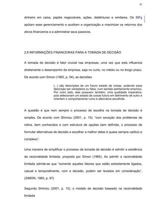 45




dinheiro em caixa, papéis negociáveis, ações, debêntures e similares. Os SIFs

apóiam esse gerenciamento e auxiliam a organização a maximizar os retornos dos

ativos financeiros e a administrar seus passivos.




2.8 INFORMAÇÕES FINANCEIRAS PARA A TOMADA DE DECISÃO


A tomada de decisão é fator crucial nas empresas, uma vez que esta influencia

diretamente o desempenho da empresa, seja no curto, no médio ou no longo prazo.

De acordo com Simon (1965, p. 54), as decisões

                     (...) são descrições de um futuro estado de coisas, podendo essa
                     descrição ser verdadeira ou falsa, num sentido estritamente empírico.
                     Por outro lado, elas possuem também, uma qualidade imperativa,
                     pois selecionam um estado de coisas futuro em detrimento de outro e
                     orientam o comportamento rumo à alternativa escolhida.



A questão é que nem sempre o processo de escolha na tomada de decisão é

simples. De acordo com Shimizu (2001, p. 15), “com exceção dos problemas de

rotina, bem conhecidos e com estrutura de opções bem definida, o processo de

formular alternativas de decisão e escolher a melhor delas é quase sempre caótico e

complexo”.


Uma maneira de simplificar o processo de tomada de decisão é admitir a existência

da racionalidade limitada, proposta por Simon (1965). Ao admitir a racionalidade

limitada admite-se que “somente aqueles fatores que estão estreitamente ligados,

casual e temporalmente, com a decisão, podem ser levados em consideração”.

(SIMON, 1965, p. 97)


Segundo Shimizu (2001, p. 15), o modelo de decisão baseado na racionalidade

limitada
 