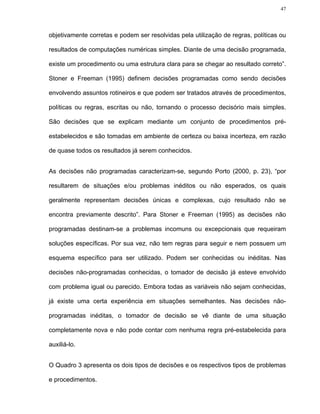 47




objetivamente corretas e podem ser resolvidas pela utilização de regras, políticas ou

resultados de computações numéricas simples. Diante de uma decisão programada,

existe um procedimento ou uma estrutura clara para se chegar ao resultado correto”.

Stoner e Freeman (1995) definem decisões programadas como sendo decisões

envolvendo assuntos rotineiros e que podem ser tratados através de procedimentos,

políticas ou regras, escritas ou não, tornando o processo decisório mais simples.

São decisões que se explicam mediante um conjunto de procedimentos pré-

estabelecidos e são tomadas em ambiente de certeza ou baixa incerteza, em razão

de quase todos os resultados já serem conhecidos.


As decisões não programadas caracterizam-se, segundo Porto (2000, p. 23), “por

resultarem de situações e/ou problemas inéditos ou não esperados, os quais

geralmente representam decisões únicas e complexas, cujo resultado não se

encontra previamente descrito”. Para Stoner e Freeman (1995) as decisões não

programadas destinam-se a problemas incomuns ou excepcionais que requeiram

soluções específicas. Por sua vez, não tem regras para seguir e nem possuem um

esquema específico para ser utilizado. Podem ser conhecidas ou inéditas. Nas

decisões não-programadas conhecidas, o tomador de decisão já esteve envolvido

com problema igual ou parecido. Embora todas as variáveis não sejam conhecidas,

já existe uma certa experiência em situações semelhantes. Nas decisões não-

programadas inéditas, o tomador de decisão se vê diante de uma situação

completamente nova e não pode contar com nenhuma regra pré-estabelecida para

auxiliá-lo.


O Quadro 3 apresenta os dois tipos de decisões e os respectivos tipos de problemas

e procedimentos.
 