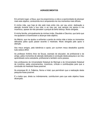 AGRADECIMENTOS



Em primeiro lugar, a Deus, que me proporcionou a vida e a oportunidade de alcançar
mais este objetivo, conduzindo-me e amparando-me nos momentos mais difíceis.

À minha mãe, que hoje já não está mais entre nós, por seu amor, dedicação e
atenção durante toda a sua vida; e ao meu pai, que sempre me apoiou e me
incentivou, apesar de não perceber o porquê de tanto esforço. Muito obrigada.

À minha família, principalmente às minhas irmãs, Claudete e Cleunice, que tanto que
me ajudaram e incentivaram a alcançar este objetivo.

Ao Márcio, que me ajudou a enfrentar a perda da minha mãe e todos os momentos
delicados pelos quais passei durante o mestrado. Muito obrigada pelo apoio e
atenção.

Aos meus amigos, pela tolerância e apoio; por ouvirem meus desabafos quando
tudo estava difícil.

Ao professor Antônio Artur de Souza, exemplo de educador, de profissional e de
amigo, pelos momentos de atenção dedicados à condução desta pesquisa e ao meu
aprendizado como estudante, profissional e também como pessoa.

Aos professores da Universidade Estadual de Maringá e da Universidade Estadual
de Londrina, pelos ensinamentos, incentivos, críticas e contribuições para que a
conclusão do mestrado fosse possível.

Às empresas M. A. Falleiros, Noma e Indel, que permitiram que a realização desta
pesquisa fosse possível.

E a todos que, direta ou indiretamente, contribuíram para que este objetivo fosse
alcançado.
 