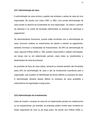 49




2.8.1 Administração de caixa


A administração de caixa envolve a gestão das entradas e saídas de caixa de uma

organização. De acordo com Leets (1997, p. 662), uma correta administração de

caixa auxilia no alcance da lucratividade de uma organização, “ao reduzir o período

de cobrança e os custos de transação relacionados ao processo de cobranças e

pagamentos”.


Os administradores financeiros, quando estão envolvidos com a administração de

caixa, procuram acelerar os recebimentos de valores e retardar os pagamentos,

tentando minimizar a necessidade de financiamento. Os SIFs de administração de

caixa, segundo O’Brien (2002, p. 188), auxiliam nessa tarefa e “coletam informações,

em tempo real ou em determinado período, sobre todos os recebimentos e

desembolsos de caixa da empresa”.


As previsões de fluxo de caixa (diária, semanal ou mensal) também são fornecidas

pelos SIFs de administração de caixa e são de fundamental importância para a

organização, pois auxiliam na identificação de futuros déficits ou excessos de caixa.

A administração eficiente desses déficits ou excessos de caixa possibilita a

sobrevivência da organização a longo prazo.




2.8.2 Administração de investimentos


Antes de investir o excesso de caixa de um determinado período em matéria-prima

ou em equipamentos, por exemplo, as empresas podem investir esse montante em

títulos negociáveis de curto ou de longo prazo. De acordo com O’Brien (2002, p.
 