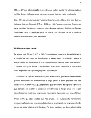 50




188), os SIFs de administração de investimento podem auxiliar na administração do

portfólio desses títulos para que ofereçam o menor risco e o maior rendimento.


Estes SIFs de administração de investimento geralmente estão on-line, com diversas

fontes na Internet. Segundo O’Brien (2002, p. 188), “ajudam o gerente financeiro a

tomar decisões de compra, venda ou retenção para cada tipo de título, de forma a

desenvolver uma composição ótima de títulos que minimize riscos e maximize

receitas de investimento para a empresa”.




2.8.3 Orçamento de capital


De acordo com Gitman (1997, p. 288), “o processo de orçamento de capital envolve

a geração de propostas de investimento a longo prazo; a avaliação, análise e

seleção delas; e a implementação e acompanhamento das que foram selecionadas”.

O uso dos SIFs pode auxiliar o administrador financeiro a determinar a combinação

ótima de projetos de capitalização para a organização.


O orçamento de capital é fundamental para as empresas, pois estas desembolsam

grandes montantes em investimentos a longo prazo, e estes precisam ser bem

selecionados. Gitman (1997, p. 288) salienta que “orçamento de capital é o processo

que consiste em avaliar e selecionar investimentos a longo prazo que sejam

coerentes com o objetivo da empresa de maximizar a riqueza de seus proprietários”.


Welsh (1996, p. 230) enfatiza que “os projetos de investimento normalmente

envolvem aplicações de recursos substanciais, e seu impacto na empresa estende-

se por períodos relativamente longos”. Por isso, precisam ser bem selecionados,
 