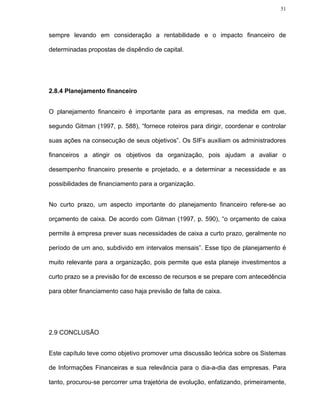 51




sempre levando em consideração a rentabilidade e o impacto financeiro de

determinadas propostas de dispêndio de capital.




2.8.4 Planejamento financeiro


O planejamento financeiro é importante para as empresas, na medida em que,

segundo Gitman (1997, p. 588), “fornece roteiros para dirigir, coordenar e controlar

suas ações na consecução de seus objetivos”. Os SIFs auxiliam os administradores

financeiros a atingir os objetivos da organização, pois ajudam a avaliar o

desempenho financeiro presente e projetado, e a determinar a necessidade e as

possibilidades de financiamento para a organização.


No curto prazo, um aspecto importante do planejamento financeiro refere-se ao

orçamento de caixa. De acordo com Gitman (1997, p. 590), “o orçamento de caixa

permite à empresa prever suas necessidades de caixa a curto prazo, geralmente no

período de um ano, subdivido em intervalos mensais”. Esse tipo de planejamento é

muito relevante para a organização, pois permite que esta planeje investimentos a

curto prazo se a previsão for de excesso de recursos e se prepare com antecedência

para obter financiamento caso haja previsão de falta de caixa.




2.9 CONCLUSÃO


Este capítulo teve como objetivo promover uma discussão teórica sobre os Sistemas

de Informações Financeiras e sua relevância para o dia-a-dia das empresas. Para

tanto, procurou-se percorrer uma trajetória de evolução, enfatizando, primeiramente,
 