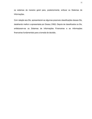 52




os sistemas de maneira geral para, posteriormente, enfocar os Sistemas de

Informações.


Com relação aos SIs, apresentaram-se algumas possíveis classificações desses SIs,

detalhando melhor a apresentada por Zwass (1992). Depois de classificados os SIs,

enfatizaram-se os Sistemas de Informações Financeiras e as informações

financeiras fundamentais para a tomada de decisão.
 