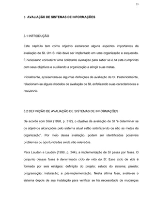 53




3 AVALIAÇÃO DE SISTEMAS DE INFORMAÇÕES




3.1 INTRODUÇÃO


Este capítulo tem como objetivo esclarecer alguns aspectos importantes da

avaliação de SI. Um SI não deve ser implantado em uma organização e esquecido.

É necessário considerar uma constante avaliação para saber se o SI está cumprindo

com seus objetivos e auxiliando a organização a atingir suas metas.


Inicialmente, apresentam-se algumas definições de avaliação de SI. Posteriormente,

relacionam-se alguns modelos de avaliação de SI, enfatizando suas características e

relevância.




3.2 DEFINIÇÃO DE AVALIAÇÃO DE SISTEMAS DE INFORMAÇÕES


De acordo com Stair (1998, p. 312), o objetivo da avaliação de SI “é determinar se

os objetivos alcançados pelo sistema atual estão satisfazendo ou não as metas da

organização”. Por meio dessa avaliação, podem ser identificados possíveis

problemas ou oportunidades ainda não relevados.


Para Laudon e Laudon (1999, p. 244), a implementação de SI passa por fases. O

conjunto dessas fases é denominado ciclo de vida do SI. Esse ciclo de vida é

formado por seis estágios: definição do projeto; estudo do sistema; projeto;

programação; instalação; e pós-implementação. Nesta última fase, avalia-se o

sistema depois de sua instalação para verificar se há necessidade de mudanças
 