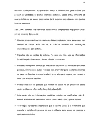 56




recursos, como pessoas, equipamentos, tempo e dinheiro para gerar saídas que

possam ser utilizadas por clientes internos e externos. Dessa forma, o trabalho só

ocorre de fato se as saídas decorrentes do SI puderem ser utilizadas por clientes

internos e externos.


Alter (1996) identifica seis elementos necessários à compreensão do papel de um SI

em um processo de negócio:


   Clientes: podem ser internos e externos. São considerados como as pessoas que

   utilizam as saídas. Para fins de SI, são os usuários das informações

   disponibilizadas pelo sistema.


   Produtos: são as saídas do sistema. No caso dos SIs, são as informações

   fornecidas pelo sistema aos clientes internos ou externos.


   Processo de negócio: é um grupo relacionado de passos ou atividades que utiliza

   pessoas, informação e outros recursos para criar valor para os clientes internos

   ou externos. Consiste em passos relacionados a tempo e espaço, com começo e

   fim e com entradas e saídas.


   Participantes: são as pessoas que inserem os dados no SI, processam esses

   dados e utilizam a informação disponibilizada pelo SI.


   Informação: são as informações recebidas, criadas ou modificadas pelo SI.

   Podem apresentar-se de diversas formas, como textos, sons, figuras e vídeo.


   Tecnologia: representa a tecnologia que o sistema utiliza. É a ferramenta que

   executa o trabalho diretamente ou que é utilizada para ajudar as pessoas a

   realizarem o trabalho.
 