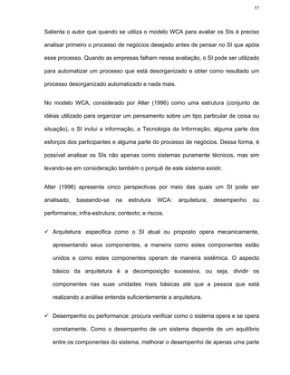 57




Salienta o autor que quando se utiliza o modelo WCA para avaliar os SIs é preciso

analisar primeiro o processo de negócios desejado antes de pensar no SI que apóia

esse processo. Quando as empresas falham nessa avaliação, o SI pode ser utilizado

para automatizar um processo que está desorganizado e obter como resultado um

processo desorganizado automatizado e nada mais.


No modelo WCA, considerado por Alter (1996) como uma estrutura (conjunto de

idéias utilizado para organizar um pensamento sobre um tipo particular de coisa ou

situação), o SI inclui a informação, a Tecnologia da Informação, alguma parte dos

esforços dos participantes e alguma parte do processo de negócios. Dessa forma, é

possível analisar os SIs não apenas como sistemas puramente técnicos, mas sim

levando-se em consideração também o porquê de este sistema existir.


Alter (1996) apresenta cinco perspectivas por meio das quais um SI pode ser

analisado,   baseando-se     na   estrutura   WCA:   arquitetura;   desempenho   ou

performance; infra-estrutura; contexto; e riscos.


   Arquitetura: especifica como o SI atual ou proposto opera mecanicamente,

   apresentando seus componentes, a maneira como estes componentes estão

   unidos e como estes componentes operam de maneira sistêmica. O aspecto

   básico da arquitetura é a decomposição sucessiva, ou seja, dividir os

   componentes nas suas unidades mais básicas até que a pessoa que está

   realizando a análise entenda suficientemente a arquitetura.


   Desempenho ou performance: procura verificar como o sistema opera e se opera

   corretamente. Como o desempenho de um sistema depende de um equilíbrio

   entre os componentes do sistema, melhorar o desempenho de apenas uma parte
 